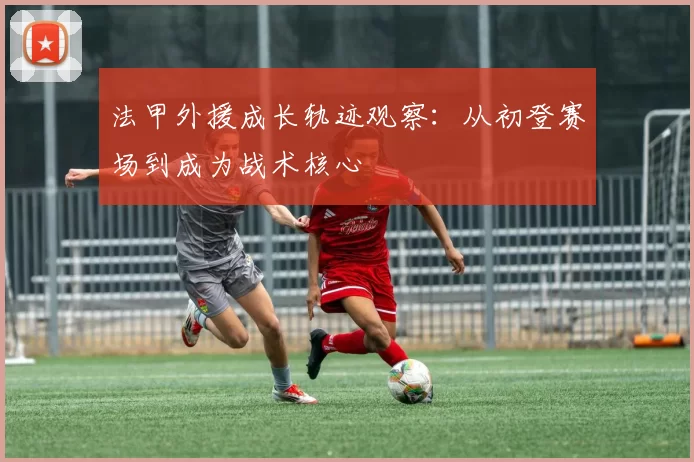 法甲外援成长轨迹观察：从初登赛场到成为战术核心